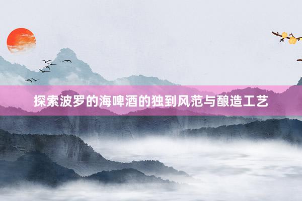 探索波罗的海啤酒的独到风范与酿造工艺