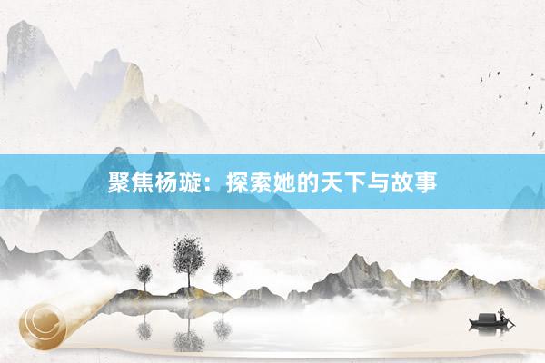 聚焦杨璇：探索她的天下与故事