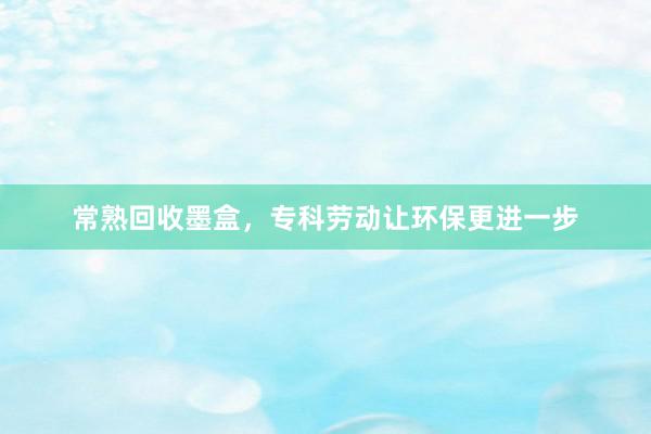 常熟回收墨盒，专科劳动让环保更进一步