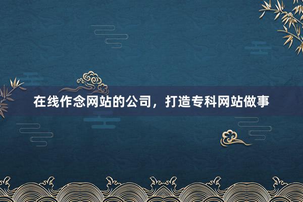 在线作念网站的公司，打造专科网站做事