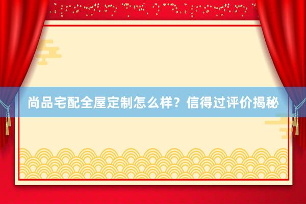 尚品宅配全屋定制怎么样？信得过评价揭秘